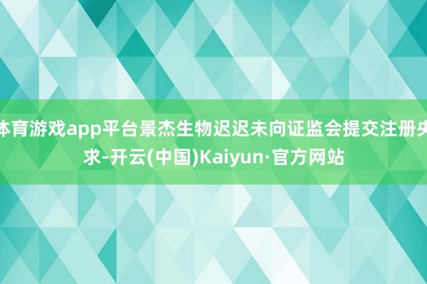 体育游戏app平台景杰生物迟迟未向证监会提交注册央求-开云(中国)Kaiyun·官方网站