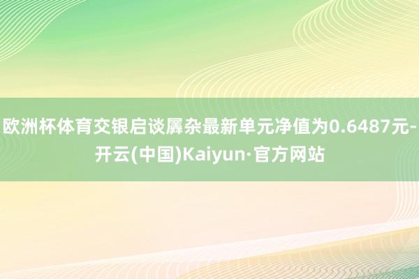 欧洲杯体育交银启谈羼杂最新单元净值为0.6487元-开云(中国)Kaiyun·官方网站