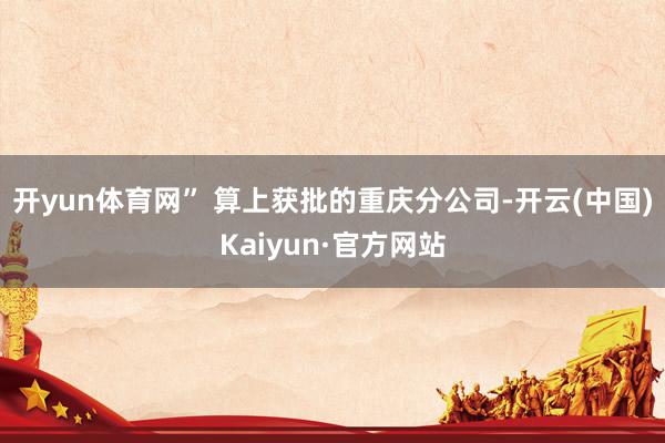 开yun体育网” 算上获批的重庆分公司-开云(中国)Kaiyun·官方网站