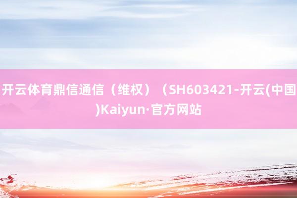 开云体育鼎信通信（维权）（SH603421-开云(中国)Kaiyun·官方网站