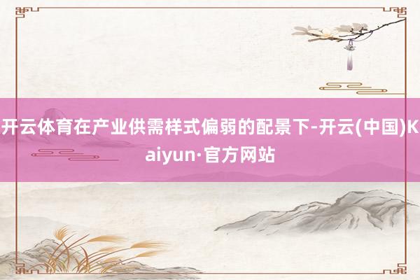 开云体育在产业供需样式偏弱的配景下-开云(中国)Kaiyun·官方网站
