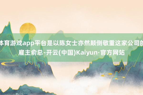 体育游戏app平台是以陈女士亦然颠倒敬重这家公司的雇主俞总-开云(中国)Kaiyun·官方网站