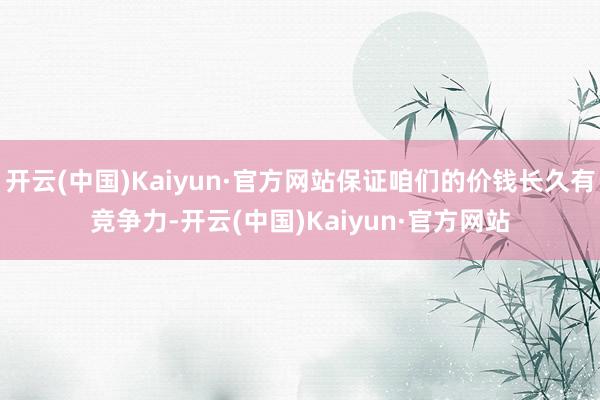 开云(中国)Kaiyun·官方网站保证咱们的价钱长久有竞争力-开云(中国)Kaiyun·官方网站