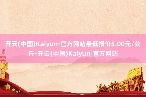 开云(中国)Kaiyun·官方网站最低报价5.00元/公斤-开云(中国)Kaiyun·官方网站