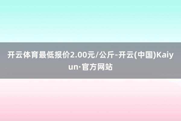 开云体育最低报价2.00元/公斤-开云(中国)Kaiyun·官方网站