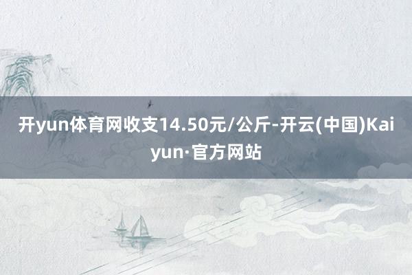 开yun体育网收支14.50元/公斤-开云(中国)Kaiyun·官方网站