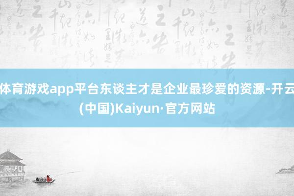 体育游戏app平台东谈主才是企业最珍爱的资源-开云(中国)Kaiyun·官方网站