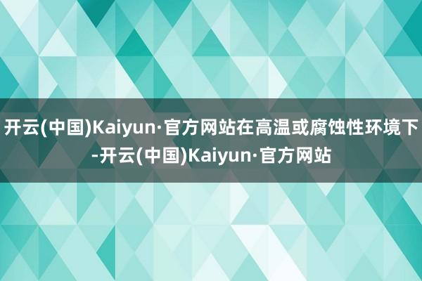开云(中国)Kaiyun·官方网站在高温或腐蚀性环境下-开云(中国)Kaiyun·官方网站