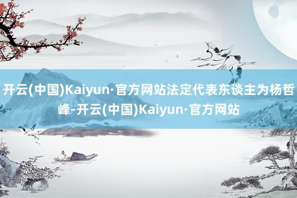 开云(中国)Kaiyun·官方网站法定代表东谈主为杨哲峰-开云(中国)Kaiyun·官方网站