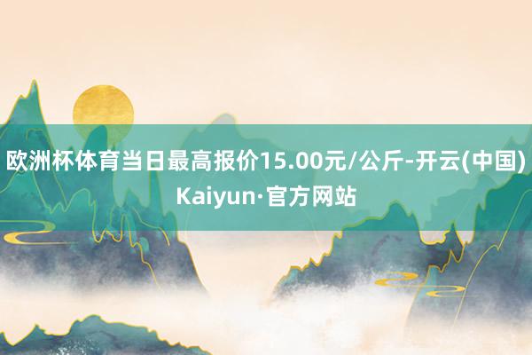 欧洲杯体育当日最高报价15.00元/公斤-开云(中国)Kaiyun·官方网站