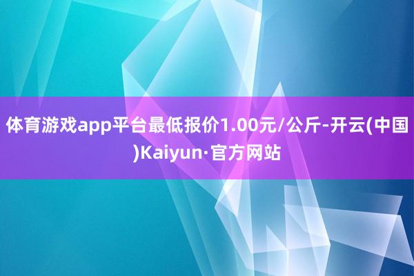 体育游戏app平台最低报价1.00元/公斤-开云(中国)Kaiyun·官方网站