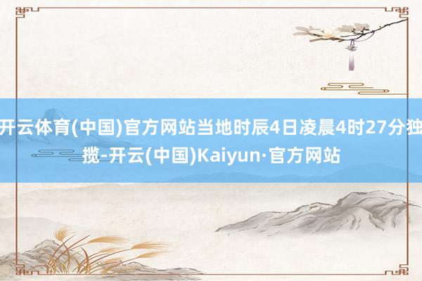 开云体育(中国)官方网站当地时辰4日凌晨4时27分独揽-开云(中国)Kaiyun·官方网站