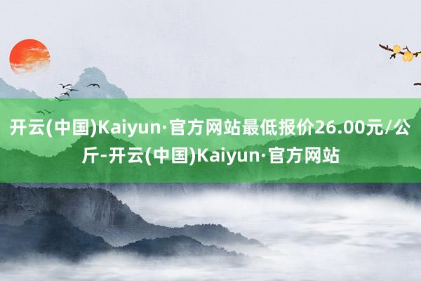 开云(中国)Kaiyun·官方网站最低报价26.00元/公斤-开云(中国)Kaiyun·官方网站