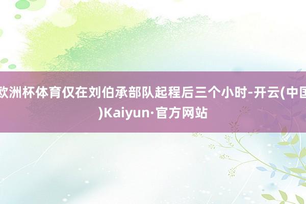 欧洲杯体育仅在刘伯承部队起程后三个小时-开云(中国)Kaiyun·官方网站