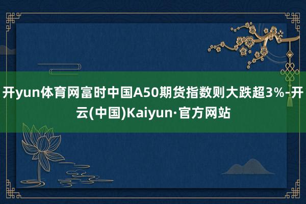 开yun体育网　　富时中国A50期货指数则大跌超3%-开云(中国)Kaiyun·官方网站