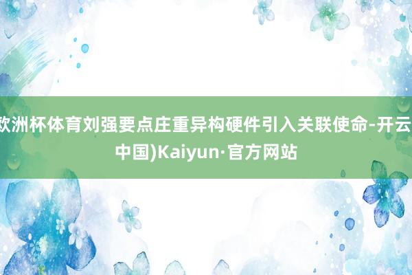 欧洲杯体育刘强要点庄重异构硬件引入关联使命-开云(中国)Kaiyun·官方网站