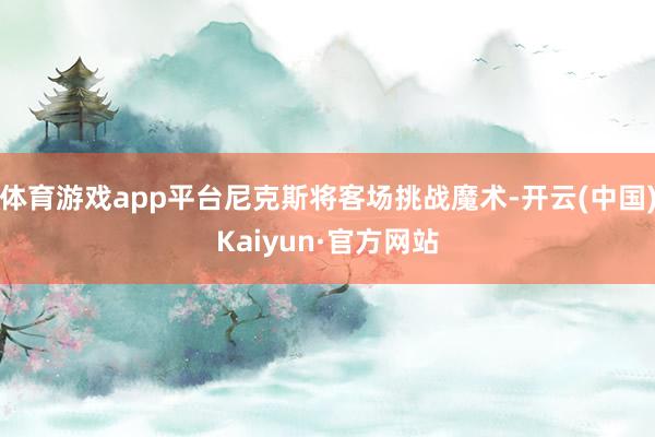 体育游戏app平台尼克斯将客场挑战魔术-开云(中国)Kaiyun·官方网站