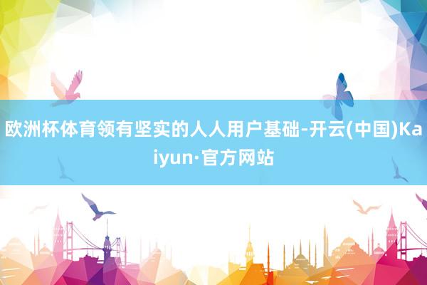 欧洲杯体育领有坚实的人人用户基础-开云(中国)Kaiyun·官方网站