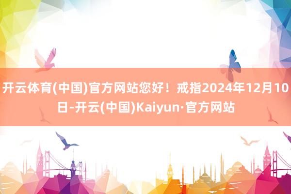 开云体育(中国)官方网站您好！戒指2024年12月10日-开云(中国)Kaiyun·官方网站