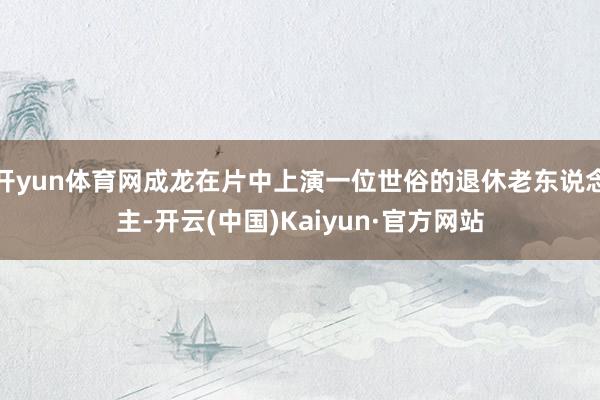 开yun体育网成龙在片中上演一位世俗的退休老东说念主-开云(中国)Kaiyun·官方网站