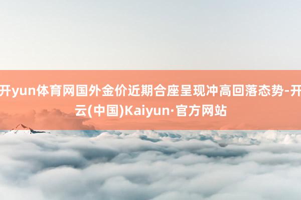 开yun体育网国外金价近期合座呈现冲高回落态势-开云(中国)Kaiyun·官方网站