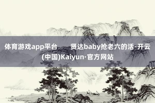 体育游戏app平台 贤达baby抢老六的活-开云(中国)Kaiyun·官方网站