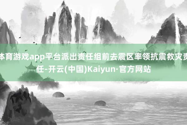 体育游戏app平台派出责任组前去震区率领抗震救灾责任-开云(中国)Kaiyun·官方网站