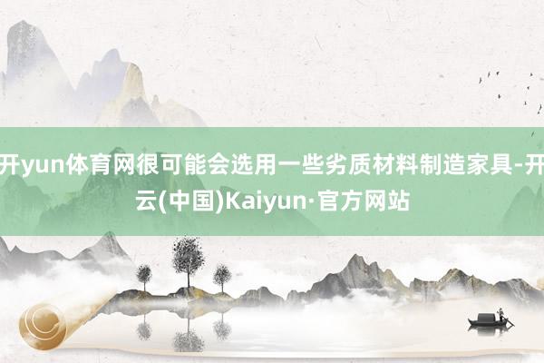 开yun体育网很可能会选用一些劣质材料制造家具-开云(中国)Kaiyun·官方网站