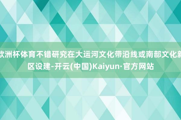 欧洲杯体育不错研究在大运河文化带沿线或南部文化新区设建-开云(中国)Kaiyun·官方网站