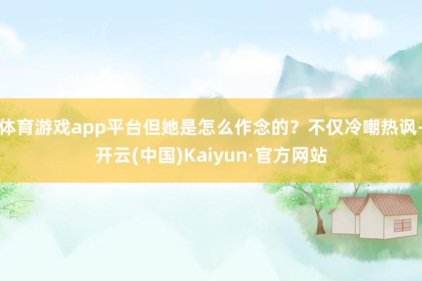 体育游戏app平台但她是怎么作念的？不仅冷嘲热讽-开云(中国)Kaiyun·官方网站