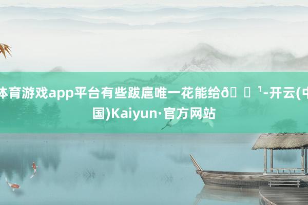体育游戏app平台有些跋扈唯一花能给🌹-开云(中国)Kaiyun·官方网站