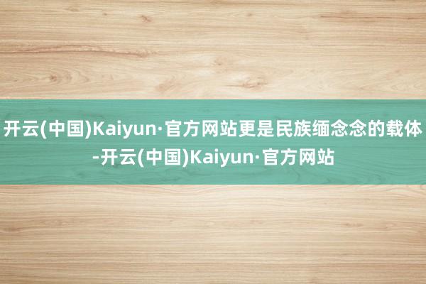 开云(中国)Kaiyun·官方网站更是民族缅念念的载体-开云(中国)Kaiyun·官方网站