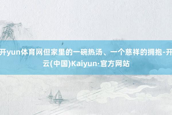 开yun体育网但家里的一碗热汤、一个慈祥的拥抱-开云(中国)Kaiyun·官方网站