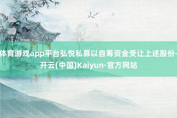 体育游戏app平台弘悦私募以自筹资金受让上述股份-开云(中国)Kaiyun·官方网站