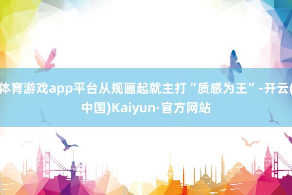 体育游戏app平台从规画起就主打“质感为王”-开云(中国)Kaiyun·官方网站
