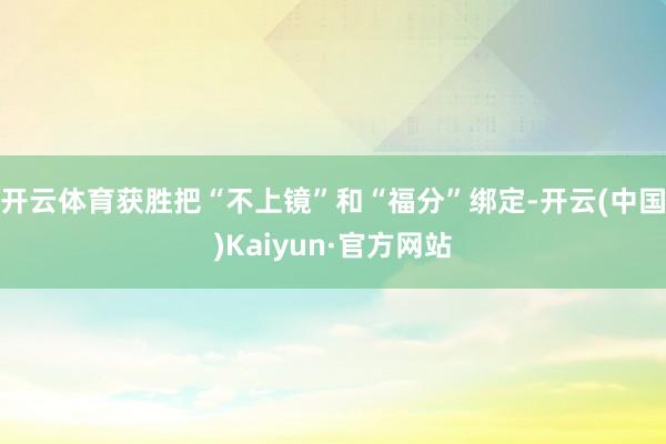 开云体育获胜把“不上镜”和“福分”绑定-开云(中国)Kaiyun·官方网站