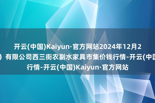 开云(中国)Kaiyun·官方网站2024年12月21日龙门实业(集团)有限公司西三街农副水家具市集价钱行情-开云(中国)Kaiyun·官方网站