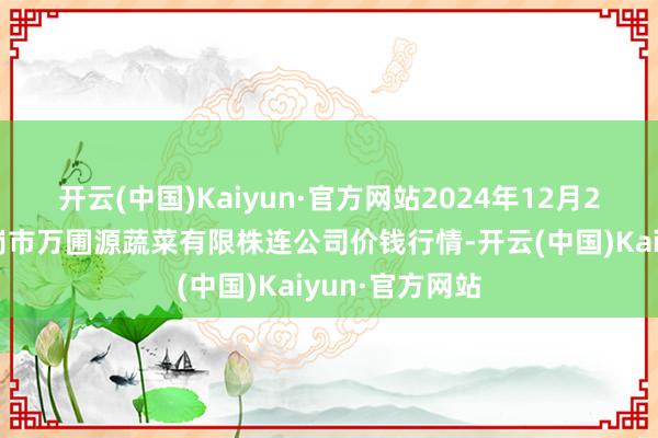 开云(中国)Kaiyun·官方网站2024年12月21日黑龙江鹤岗市万圃源蔬菜有限株连公司价钱行情-开云(中国)Kaiyun·官方网站