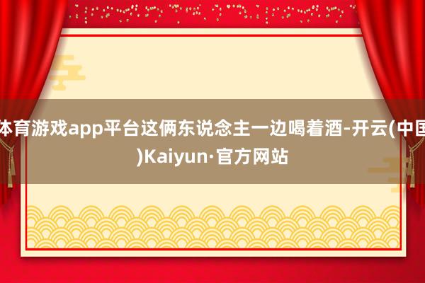 体育游戏app平台这俩东说念主一边喝着酒-开云(中国)Kaiyun·官方网站