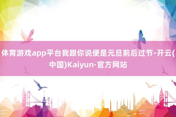 体育游戏app平台我跟你说便是元旦前后过节-开云(中国)Kaiyun·官方网站