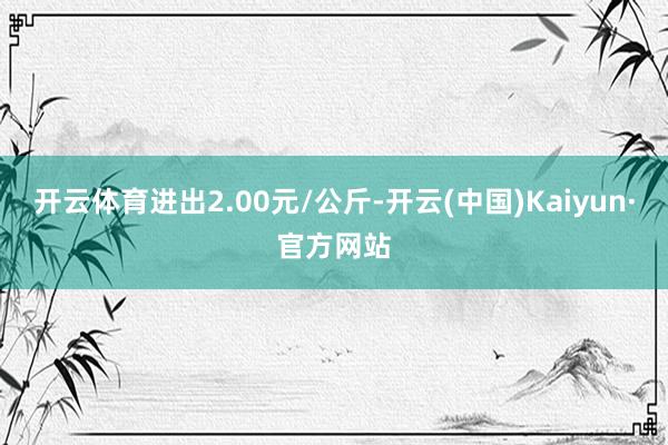 开云体育进出2.00元/公斤-开云(中国)Kaiyun·官方网站