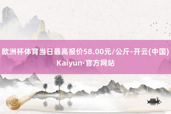 欧洲杯体育当日最高报价58.00元/公斤-开云(中国)Kaiyun·官方网站
