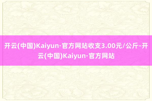 开云(中国)Kaiyun·官方网站收支3.00元/公斤-开云(中国)Kaiyun·官方网站