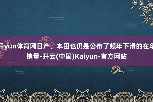 开yun体育网日产、本田也仍是公布了频年下滑的在华销量-开云(中国)Kaiyun·官方网站