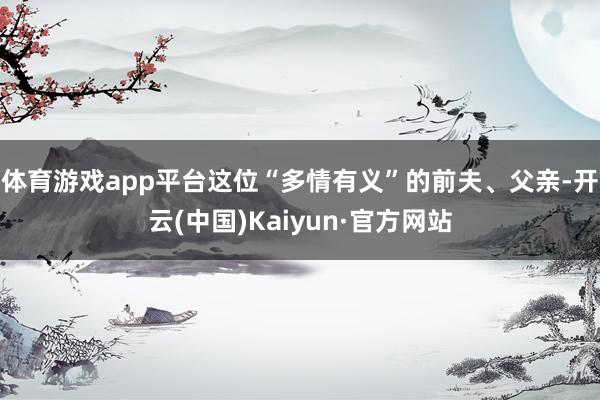 体育游戏app平台这位“多情有义”的前夫、父亲-开云(中国)Kaiyun·官方网站