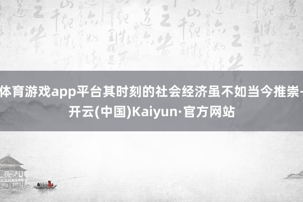 体育游戏app平台其时刻的社会经济虽不如当今推崇-开云(中国)Kaiyun·官方网站