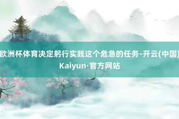 欧洲杯体育决定躬行实践这个危急的任务-开云(中国)Kaiyun·官方网站