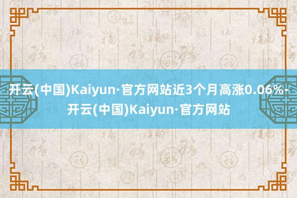 开云(中国)Kaiyun·官方网站近3个月高涨0.06%-开云(中国)Kaiyun·官方网站
