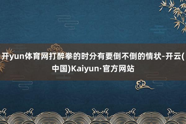 开yun体育网打醉拳的时分有要倒不倒的情状-开云(中国)Kaiyun·官方网站