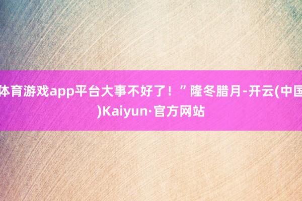 体育游戏app平台大事不好了！”隆冬腊月-开云(中国)Kaiyun·官方网站